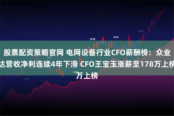 股票配资策略官网 电网设备行业CFO薪酬榜：众业达营收净利连续4年下滑 CFO王宝玉涨薪至178万上榜