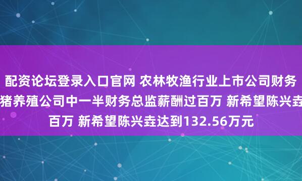 配资论坛登录入口官网 农林牧渔行业上市公司财务总监观察：8家生猪养殖公司中一半财务总监薪酬过百万 新希望陈兴垚达到132.56万元