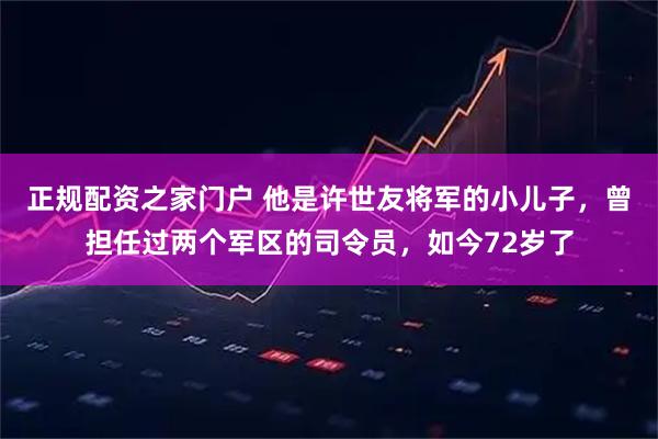 正规配资之家门户 他是许世友将军的小儿子，曾担任过两个军区的司令员，如今72岁了