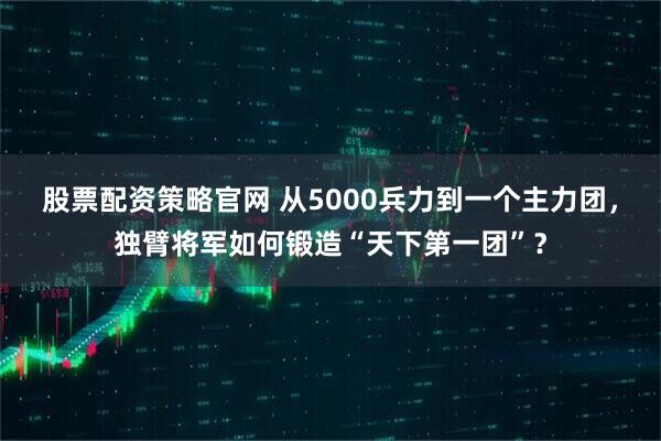 股票配资策略官网 从5000兵力到一个主力团，独臂将军如何锻造“天下第一团”？
