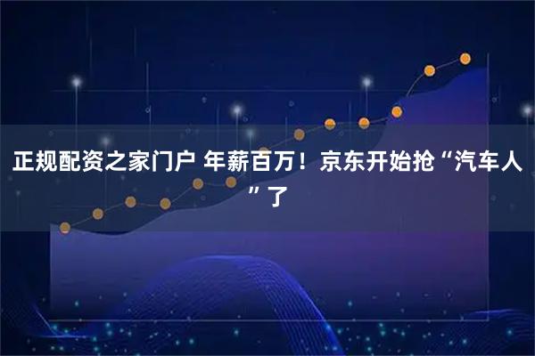 正规配资之家门户 年薪百万！京东开始抢“汽车人”了