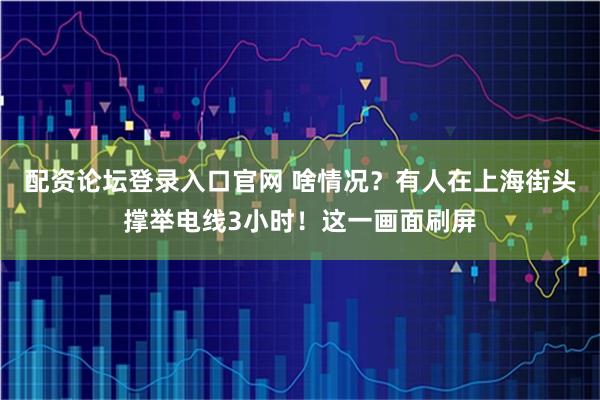 配资论坛登录入口官网 啥情况？有人在上海街头撑举电线3小时！这一画面刷屏