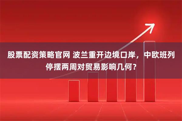 股票配资策略官网 波兰重开边境口岸，中欧班列停摆两周对贸易影响几何？