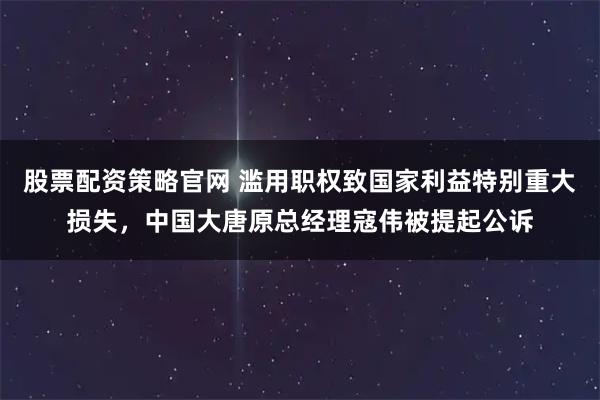 股票配资策略官网 滥用职权致国家利益特别重大损失，中国大唐原总经理寇伟被提起公诉