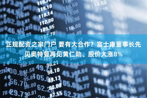 正规配资之家门户 要有大合作？富士康董事长先见奥特曼再见黄仁勋、股价大涨8%