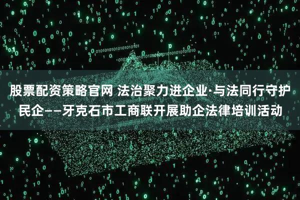 股票配资策略官网 法治聚力进企业·与法同行守护民企——牙克石市工商联开展助企法律培训活动