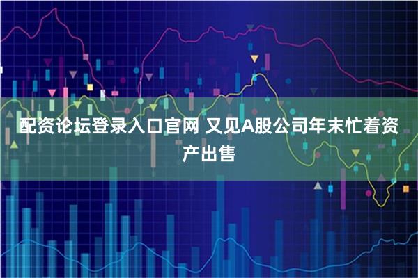 配资论坛登录入口官网 又见A股公司年末忙着资产出售