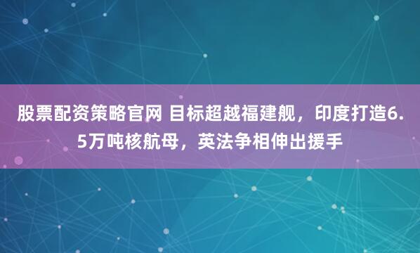 股票配资策略官网 目标超越福建舰，印度打造6.5万吨核航母，英法争相伸出援手