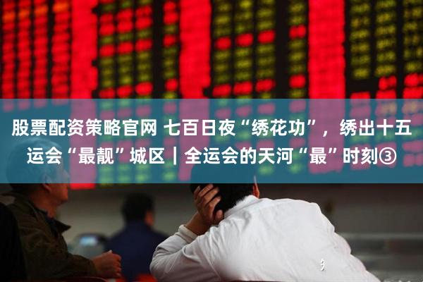 股票配资策略官网 七百日夜“绣花功”,绣出十五运会“最靓”城区|全运会的天河“最”时刻③