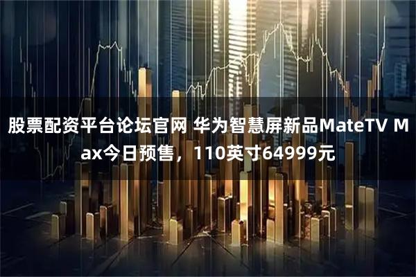 股票配资平台论坛官网 华为智慧屏新品MateTV Max今日预售，110英寸64999元