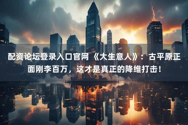 配资论坛登录入口官网 《大生意人》：古平原正面刚李百万，这才是真正的降维打击！