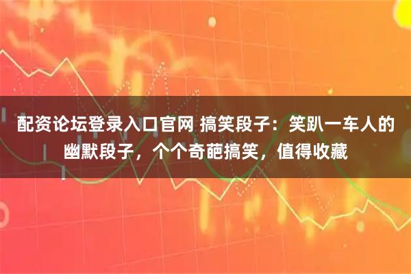 配资论坛登录入口官网 搞笑段子：笑趴一车人的幽默段子，个个奇葩搞笑，值得收藏