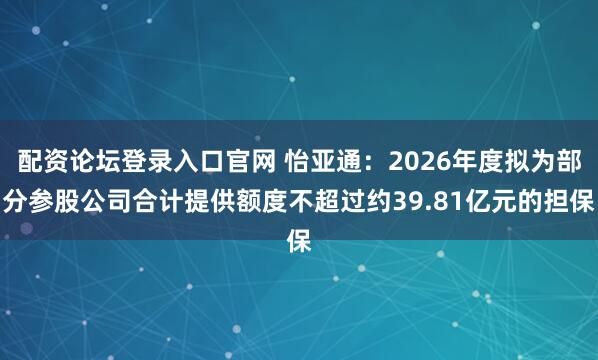 配资论坛登录入口官网 怡亚通：2026年度拟为部分参股公司合计提供额度不超过约39.81亿元的担保