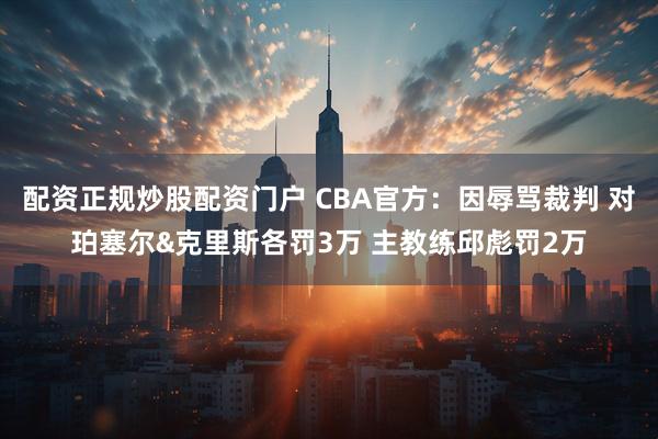 配资正规炒股配资门户 CBA官方：因辱骂裁判 对珀塞尔&克里斯各罚3万 主教练邱彪罚2万