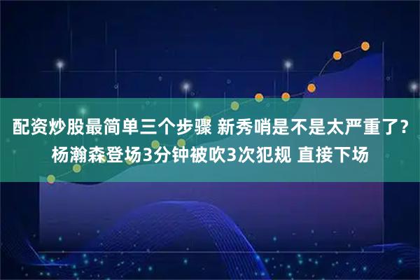 配资炒股最简单三个步骤 新秀哨是不是太严重了？杨瀚森登场3分钟被吹3次犯规 直接下场