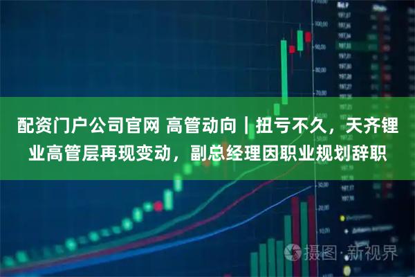 配资门户公司官网 高管动向｜扭亏不久，天齐锂业高管层再现变动，副总经理因职业规划辞职
