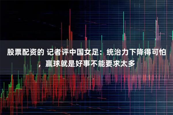 股票配资的 记者评中国女足：统治力下降得可怕，赢球就是好事不能要求太多