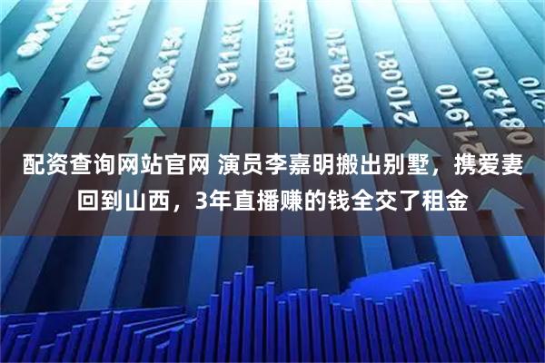 配资查询网站官网 演员李嘉明搬出别墅，携爱妻回到山西，3年直播赚的钱全交了租金