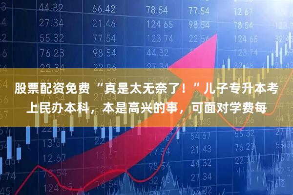 股票配资免费 “真是太无奈了！”儿子专升本考上民办本科，本是高兴的事，可面对学费每