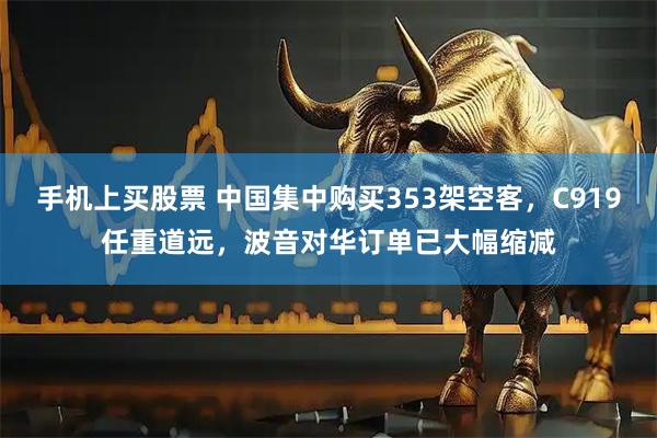 手机上买股票 中国集中购买353架空客，C919任重道远，波音对华订单已大幅缩减