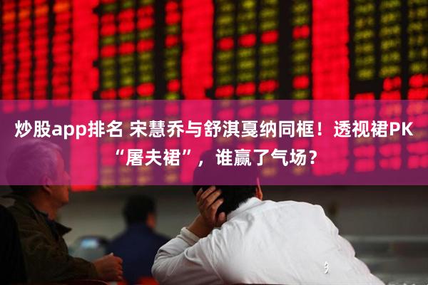 炒股app排名 宋慧乔与舒淇戛纳同框!透视裙PK“屠夫裙”,谁赢了气场?