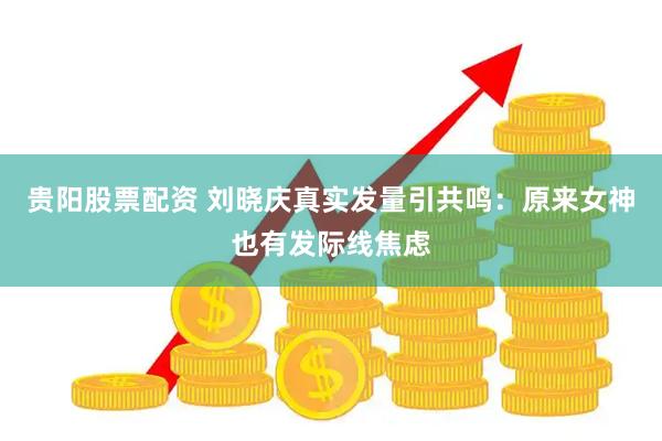 贵阳股票配资 刘晓庆真实发量引共鸣:原来女神也有发际线焦虑