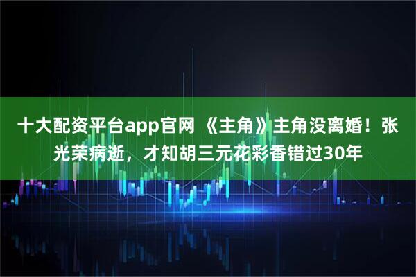 十大配资平台app官网 《主角》主角没离婚！张光荣病逝，才知胡三元花彩香错过30年